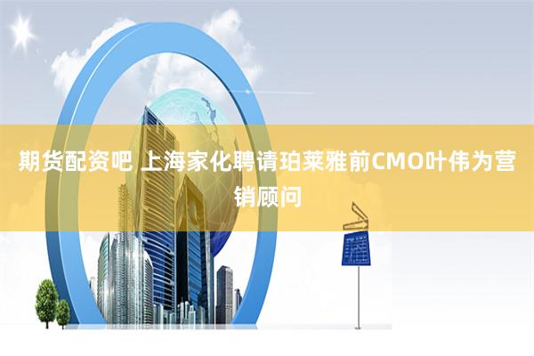 期货配资吧 上海家化聘请珀莱雅前CMO叶伟为营销顾问