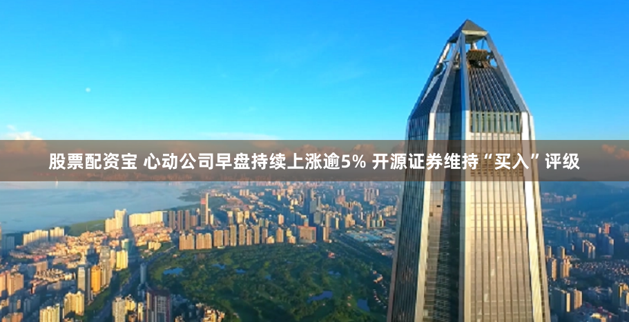 股票配资宝 心动公司早盘持续上涨逾5% 开源证券维持“买入”评级
