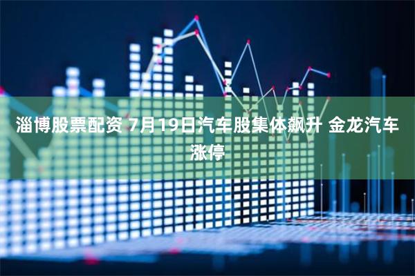 淄博股票配资 7月19日汽车股集体飙升 金龙汽车涨停