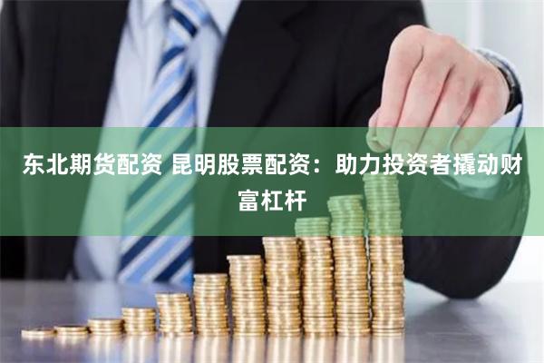 东北期货配资 昆明股票配资：助力投资者撬动财富杠杆