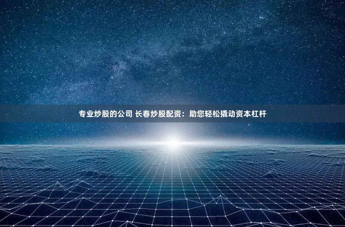 专业炒股的公司 长春炒股配资：助您轻松撬动资本杠杆