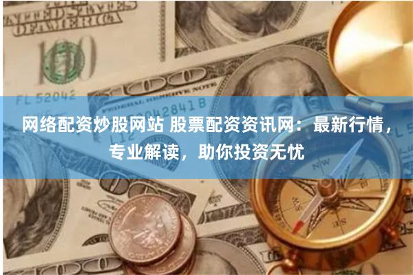 网络配资炒股网站 股票配资资讯网：最新行情，专业解读，助你投资无忧