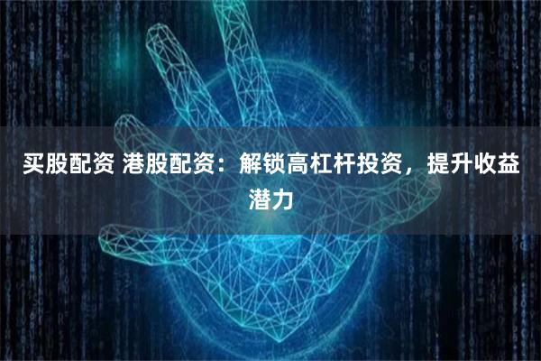 买股配资 港股配资：解锁高杠杆投资，提升收益潜力